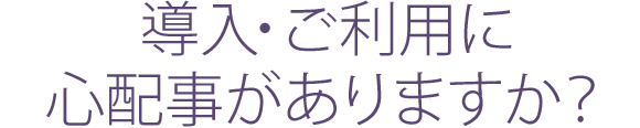 導入・ご利用に心配事がありますか？